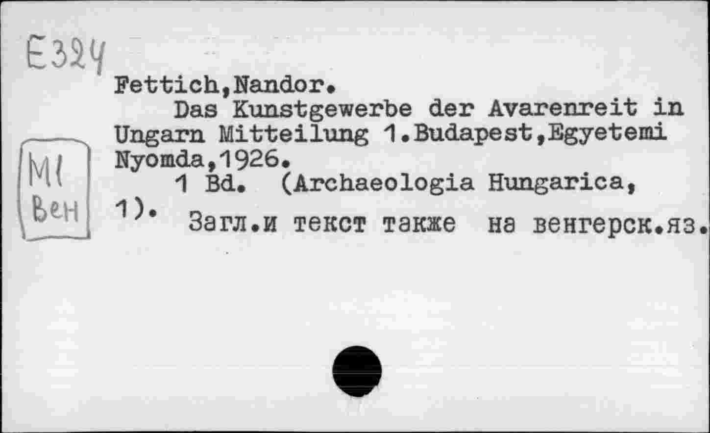 ﻿
Ml
Uh
Fettich,Nando r•
Das Kunstgewerbe der Avarenreit in Ungarn Mitteilung 1.Budapest,Egyeterni Nyomda,1926.
1 Bd. (Archaeologia Hungarica, 'I ).	_
Загл.и текст также на венгерок.яз.